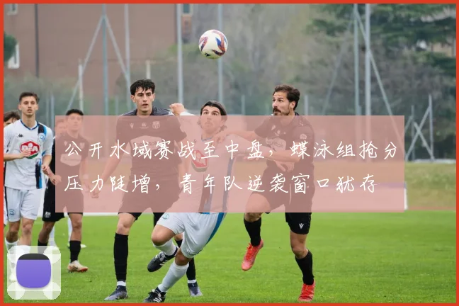 公开水域赛战至中盘，蝶泳组抢分压力陡增，青年队逆袭窗口犹存