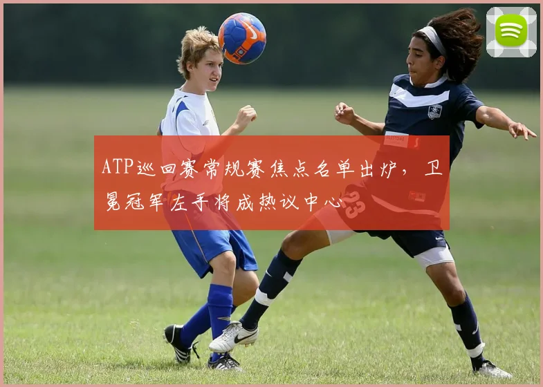 ATP巡回赛常规赛焦点名单出炉，卫冕冠军左手将成热议中心