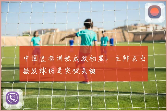 中国金花训练成效初显，主帅点出接发球仍是突破关键
