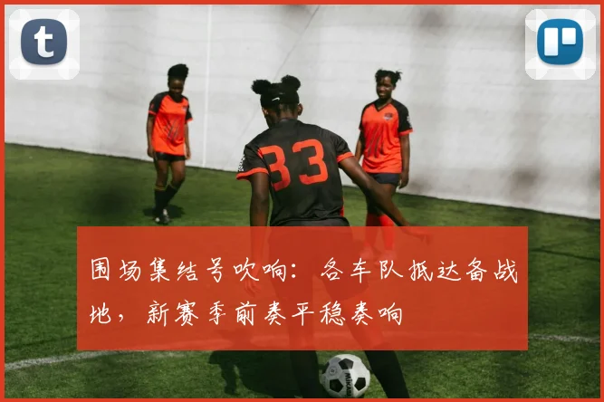 围场集结号吹响：各车队抵达备战地，新赛季前奏平稳奏响