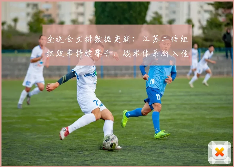 全运会女排数据更新：江苏二传组织效率持续攀升，战术体系渐入佳境
