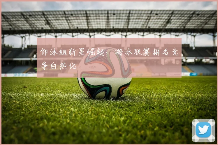 仰泳组新星崛起，游泳联赛排名竞争白热化