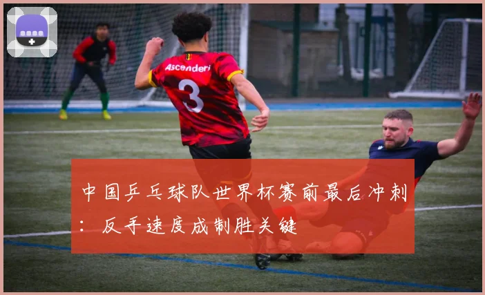中国乒乓球队世界杯赛前最后冲刺：反手速度成制胜关键