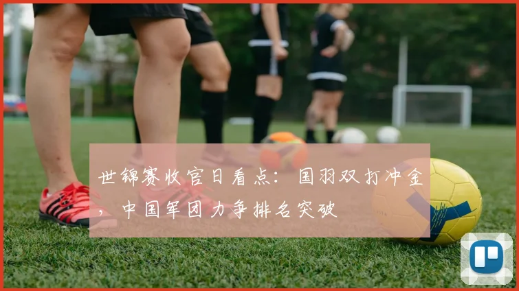 世锦赛收官日看点：国羽双打冲金，中国军团力争排名突破