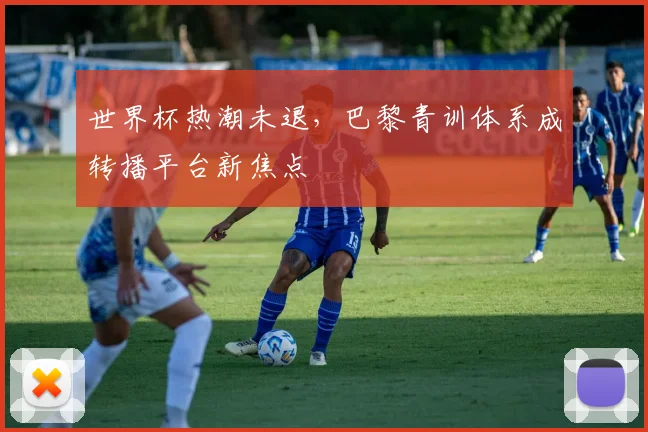 世界杯热潮未退，巴黎青训体系成转播平台新焦点