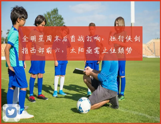 全明星周末后首战打响，独行侠剑指西部前六，太阳亟需止住颓势