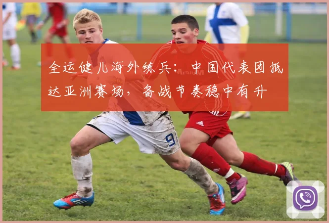 全运健儿海外练兵：中国代表团抵达亚洲赛场，备战节奏稳中有升