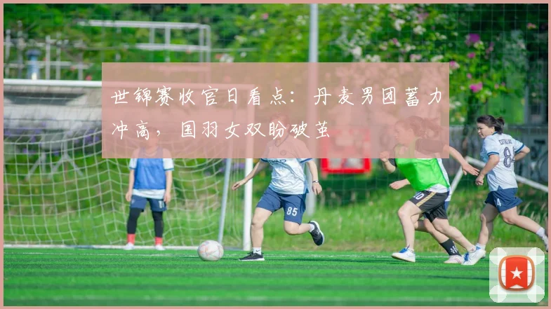 世锦赛收官日看点：丹麦男团蓄力冲高，国羽女双盼破茧