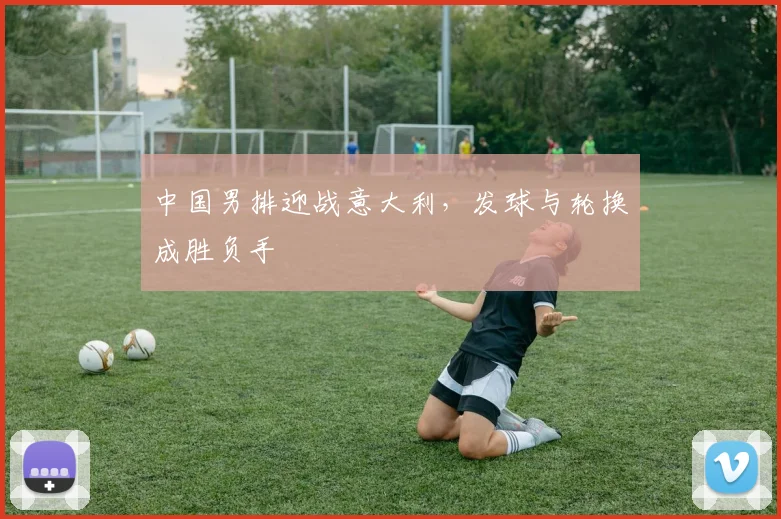 中国男排迎战意大利，发球与轮换成胜负手