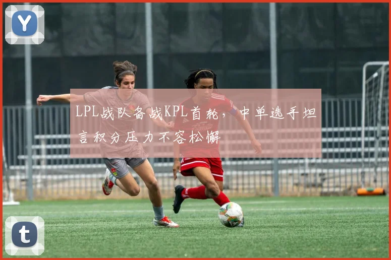 LPL战队备战KPL首轮，中单选手坦言积分压力不容松懈