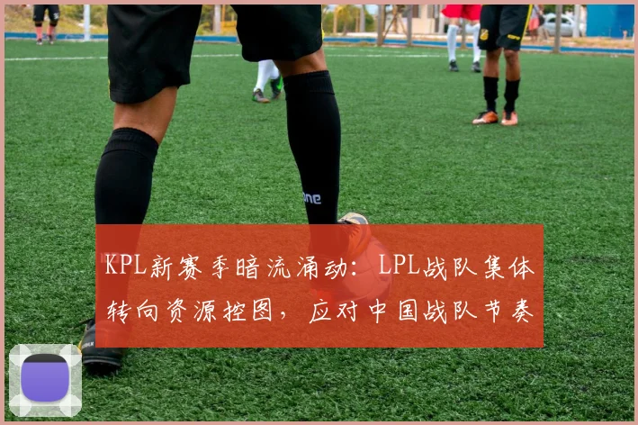KPL新赛季暗流涌动：LPL战队集体转向资源控图，应对中国战队节奏冲击