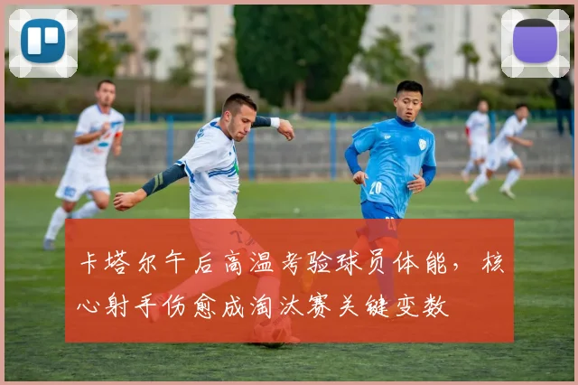 卡塔尔午后高温考验球员体能，核心射手伤愈成淘汰赛关键变数